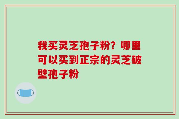 我买灵芝孢子粉?哪里可以买到正宗的灵芝破壁孢子粉 我买灵芝孢子粉?哪里可以买到正宗的灵芝破壁孢子粉