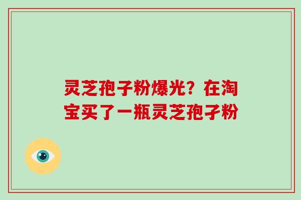 灵芝孢子粉爆光?在淘宝买了一瓶灵芝孢孑粉 灵芝孢子粉爆光?在淘宝买了一瓶灵芝孢孑粉