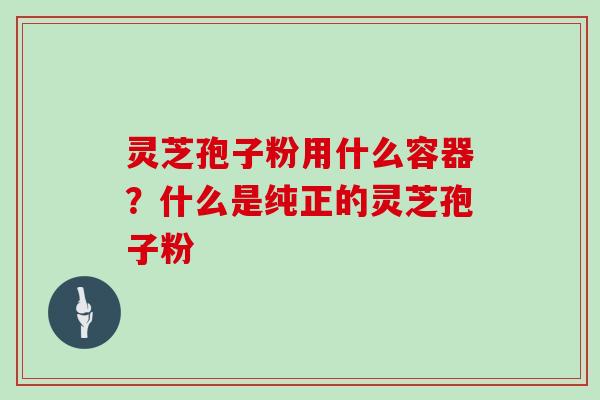 灵芝孢子粉用什么容器？什么是纯正的灵芝孢子粉
