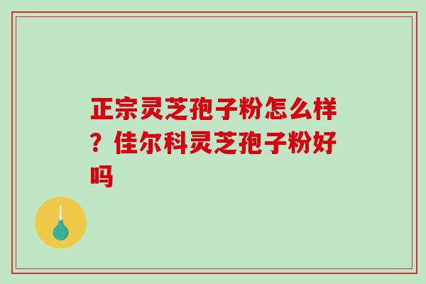 正宗灵芝孢子粉怎么样？佳尔科灵芝孢子粉好吗