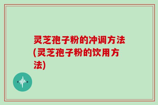 灵芝孢子粉的冲调方法(灵芝孢子粉的饮用方法)