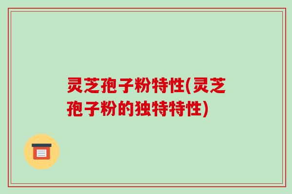 灵芝孢子粉特性(灵芝孢子粉的独特特性) 灵芝孢子粉特性(灵芝孢子粉的独特特性)