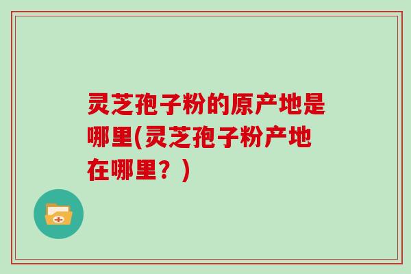 灵芝孢子粉的原产地是哪里(灵芝孢子粉产地在哪里？)