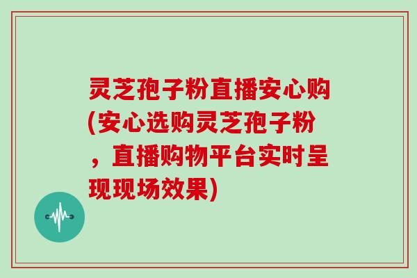 灵芝孢子粉直播安心购(安心选购灵芝孢子粉,直播购物平台实时呈现现场效果) 灵芝孢子粉直播安心购(安心选购灵芝孢子粉,直播购物平台实时呈现现场效果)