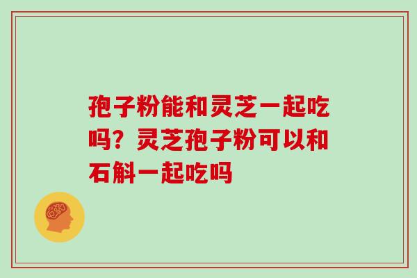 孢子粉能和灵芝一起吃吗？灵芝孢子粉可以和石斛一起吃吗