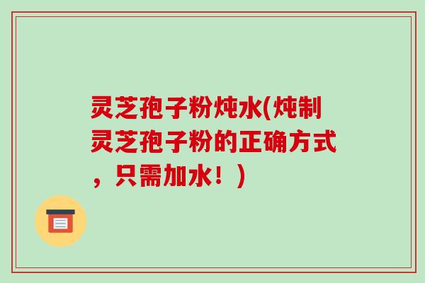 灵芝孢子粉炖水(炖制灵芝孢子粉的正确方式,只需加水!) 灵芝孢子粉炖水(炖制灵芝孢子粉的正确方式,只需加水!)