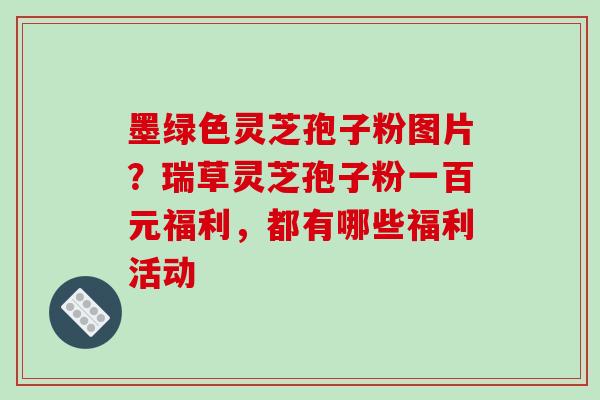 墨绿色灵芝孢子粉图片？瑞草灵芝孢子粉一百元福利，都有哪些福利活动