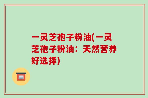 一灵芝孢子粉油(一灵芝孢子粉油：天然营养好选择)