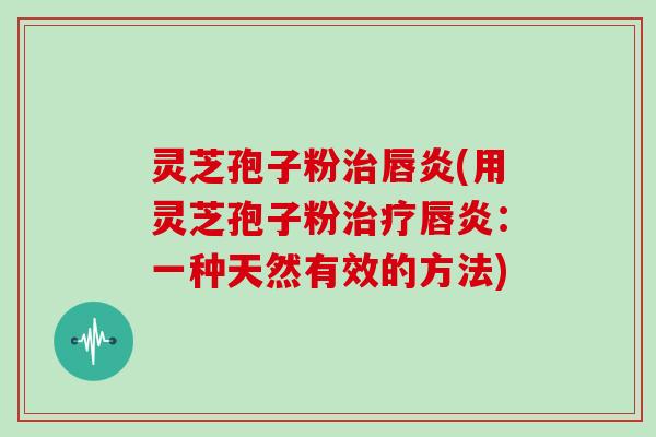 灵芝孢子粉唇炎(用灵芝孢子粉唇炎：一种天然有效的方法)