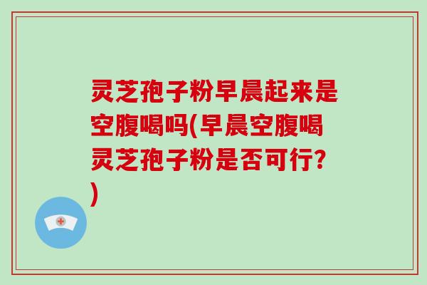 灵芝孢子粉早晨起来是空腹喝吗(早晨空腹喝灵芝孢子粉是否可行？)