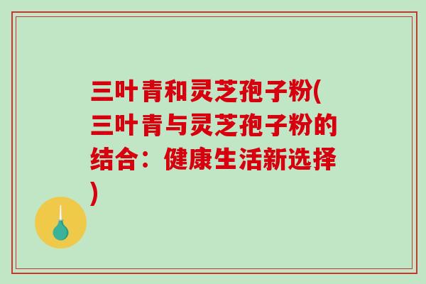 三叶青和灵芝孢子粉(三叶青与灵芝孢子粉的结合：健康生活新选择)
