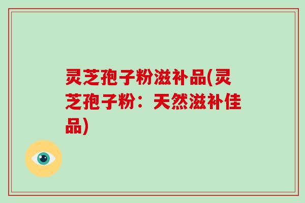 灵芝孢子粉滋补品(灵芝孢子粉：天然滋补佳品)