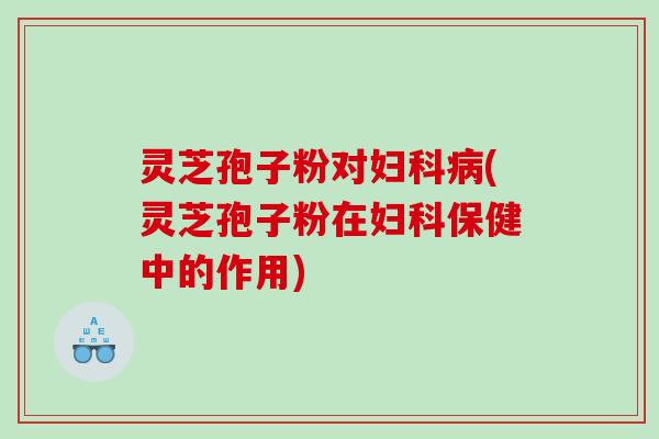 灵芝孢子粉对(灵芝孢子粉在保健中的作用)