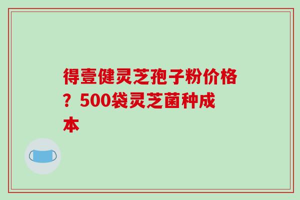 得壹健灵芝孢子粉价格？500袋灵芝菌种成本