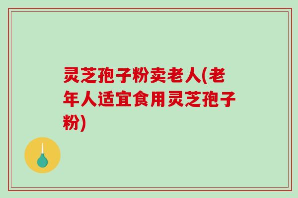 灵芝孢子粉卖老人(老年人适宜食用灵芝孢子粉)