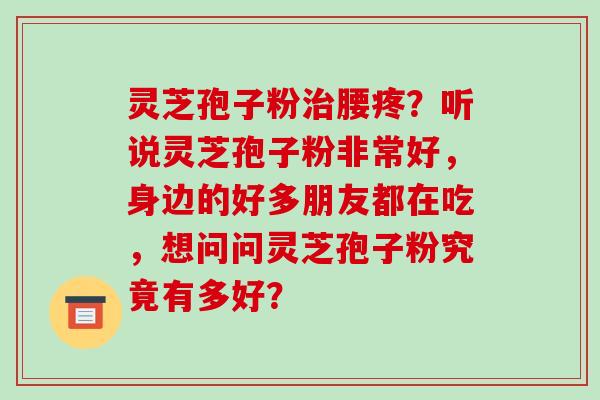 灵芝孢子粉腰疼？听说灵芝孢子粉非常好，身边的好多朋友都在吃，想问问灵芝孢子粉究竟有多好？