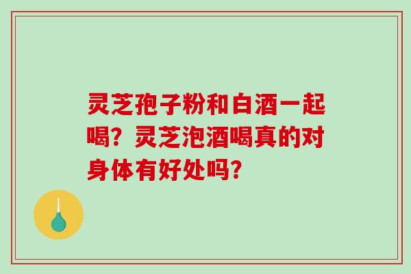 灵芝孢子粉和白酒一起喝？灵芝泡酒喝真的对身体有好处吗？