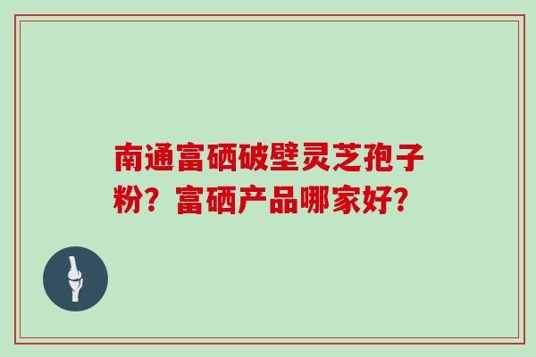 南通富硒破壁灵芝孢子粉？富硒产品哪家好？