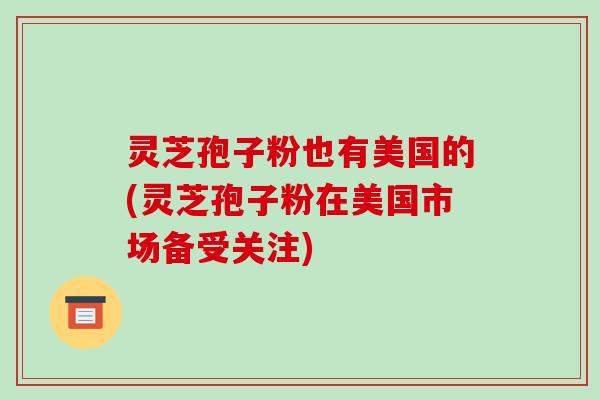 灵芝孢子粉也有美国的(灵芝孢子粉在美国市场备受关注)