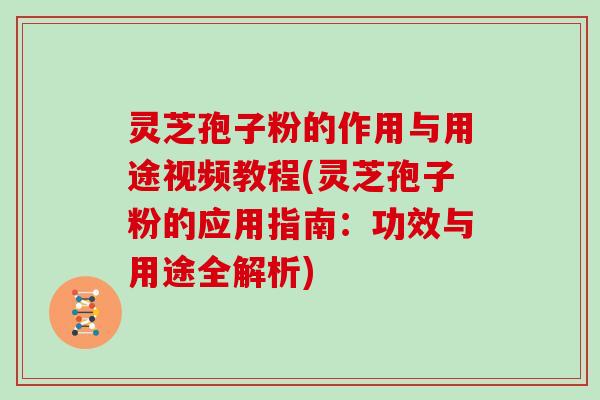 灵芝孢子粉的作用与用途视频教程(灵芝孢子粉的应用指南：功效与用途全解析)