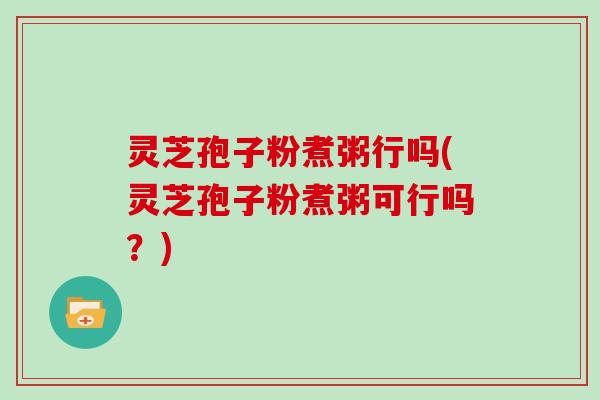 灵芝孢子粉煮粥行吗(灵芝孢子粉煮粥可行吗？)