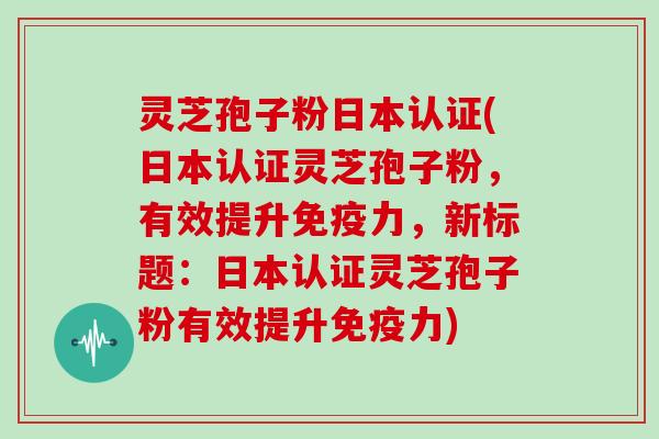 灵芝孢子粉日本认证(日本认证灵芝孢子粉，有效提升免疫力，新标题：日本认证灵芝孢子粉有效提升免疫力)