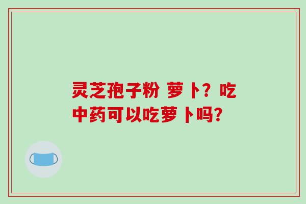 灵芝孢子粉 萝卜？吃可以吃萝卜吗？