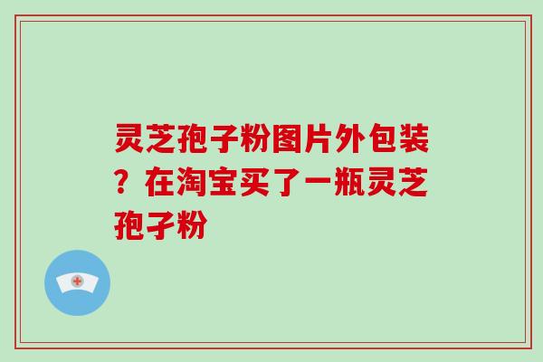 灵芝孢子粉图片外包装？在淘宝买了一瓶灵芝孢孑粉
