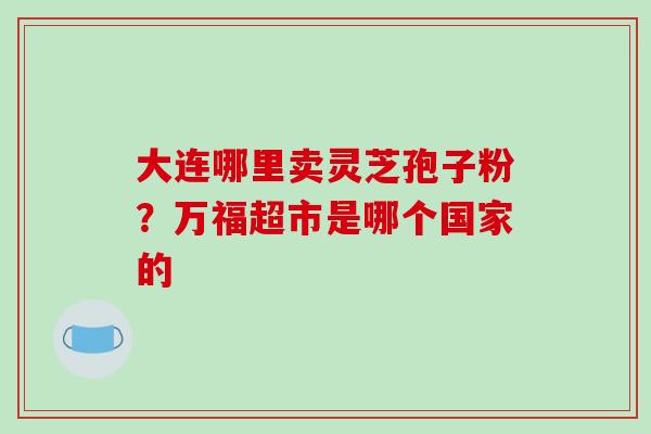 大连哪里卖灵芝孢子粉？万福超市是哪个国家的