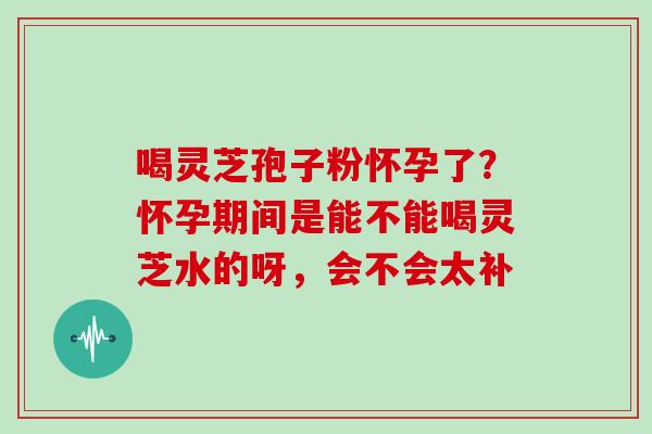 喝灵芝孢子粉怀孕了？怀孕期间是能不能喝灵芝水的呀，会不会太补