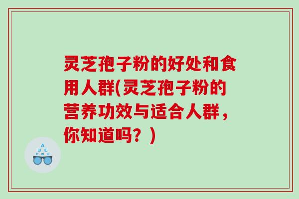 灵芝孢子粉的好处和食用人群(灵芝孢子粉的营养功效与适合人群，你知道吗？)