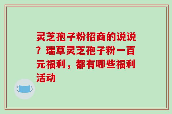 灵芝孢子粉招商的说说？瑞草灵芝孢子粉一百元福利，都有哪些福利活动