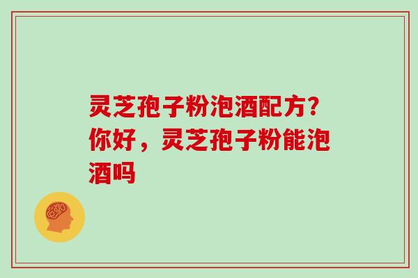 灵芝孢子粉泡酒配方？你好，灵芝孢子粉能泡酒吗