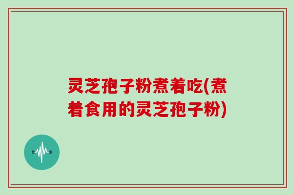 灵芝孢子粉煮着吃(煮着食用的灵芝孢子粉)
