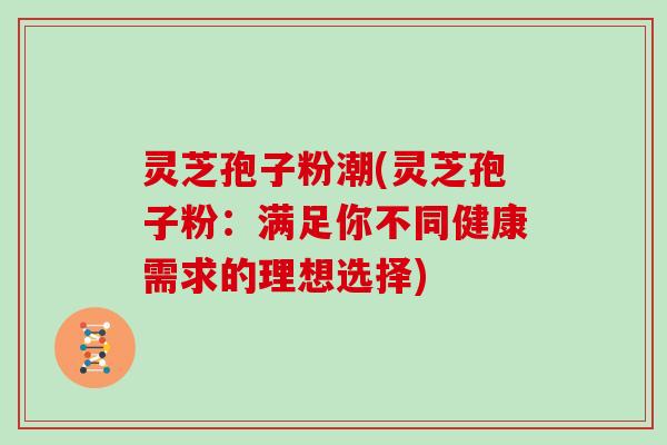 灵芝孢子粉潮(灵芝孢子粉：满足你不同健康需求的理想选择)