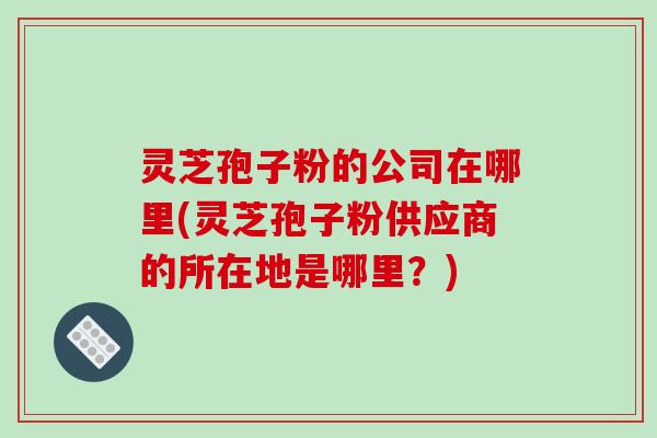灵芝孢子粉的公司在哪里(灵芝孢子粉供应商的所在地是哪里？)