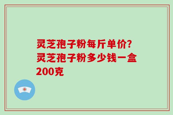 灵芝孢子粉每斤单价？灵芝孢子粉多少钱一盒200克