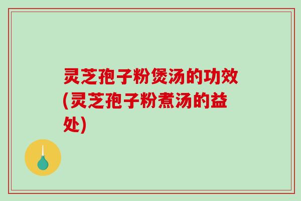 灵芝孢子粉煲汤的功效(灵芝孢子粉煮汤的益处)