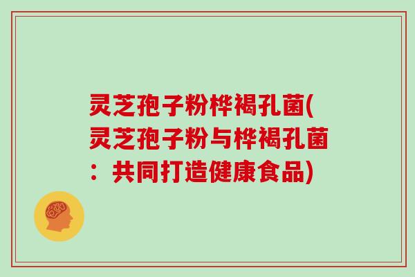 灵芝孢子粉桦褐孔菌(灵芝孢子粉与桦褐孔菌：共同打造健康食品)