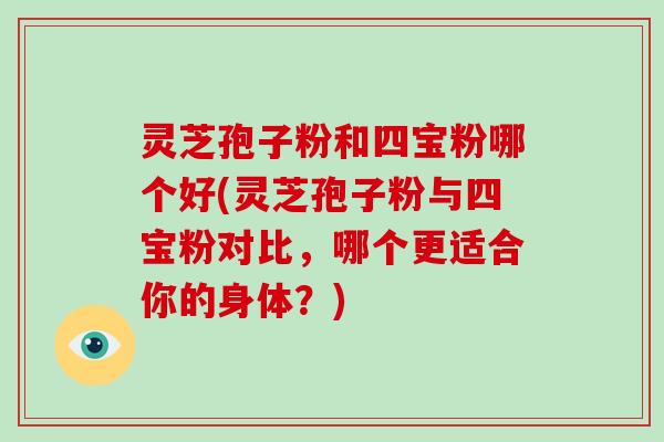 灵芝孢子粉和四宝粉哪个好(灵芝孢子粉与四宝粉对比，哪个更适合你的身体？)