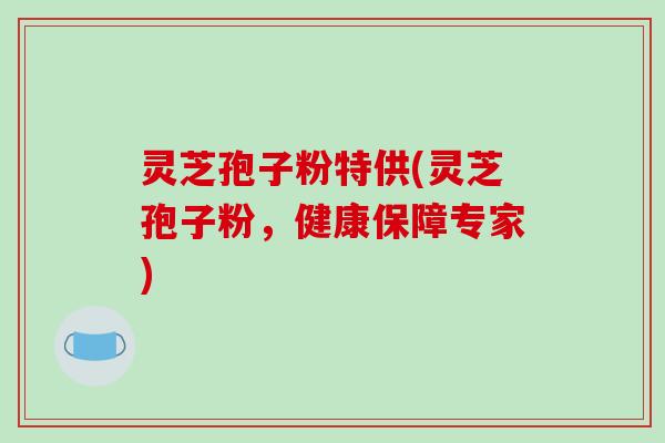 灵芝孢子粉特供(灵芝孢子粉，健康保障专家)