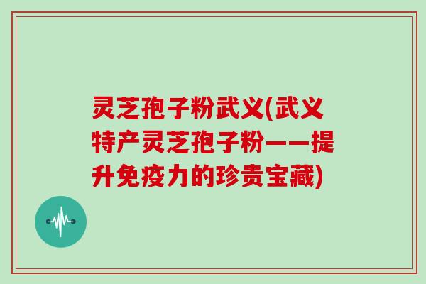 灵芝孢子粉武义(武义特产灵芝孢子粉——提升免疫力的珍贵宝藏)