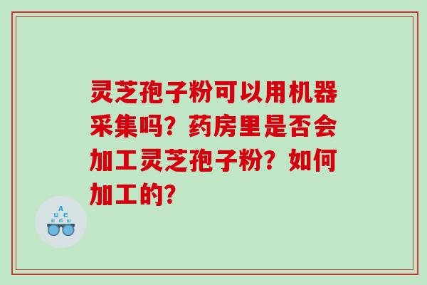 灵芝孢子粉可以用机器采集吗？药房里是否会加工灵芝孢子粉？如何加工的？
