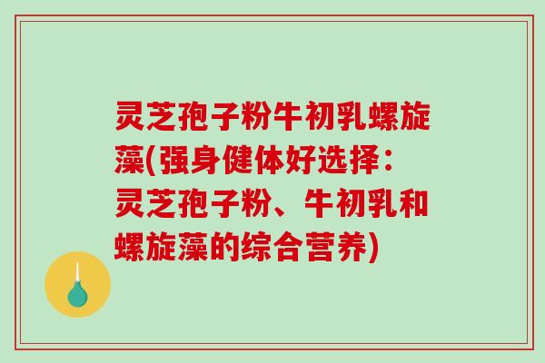 灵芝孢子粉牛初乳螺旋藻(强身健体好选择：灵芝孢子粉、牛初乳和螺旋藻的综合营养)