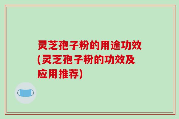 灵芝孢子粉的用途功效(灵芝孢子粉的功效及应用推荐)