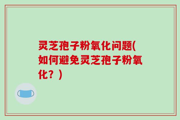 灵芝孢子粉氧化问题(如何避免灵芝孢子粉氧化？)