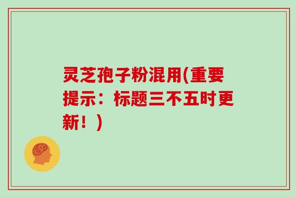 灵芝孢子粉混用(重要提示：标题三不五时更新！)