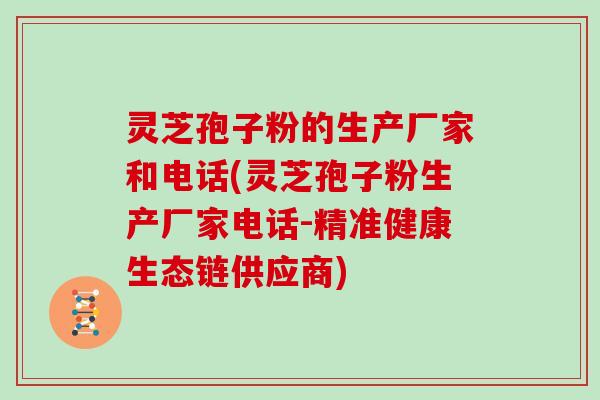 灵芝孢子粉的生产厂家和电话(灵芝孢子粉生产厂家电话-精准健康生态链供应商)