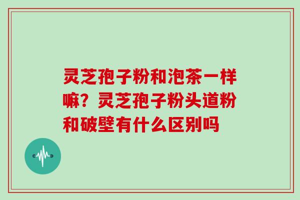 灵芝孢子粉和泡茶一样嘛？灵芝孢子粉头道粉和破壁有什么区别吗