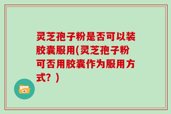 灵芝孢子粉是否可以装胶囊服用(灵芝孢子粉可否用胶囊作为服用方式？)